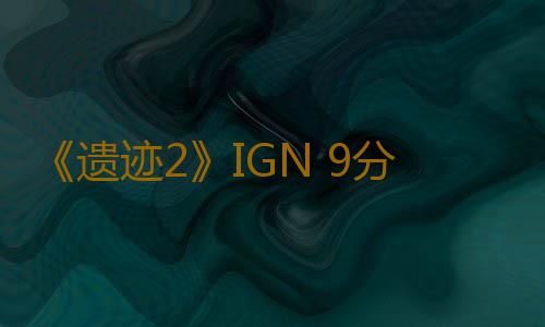 《遗迹2》IGN 9分：革命性的续作